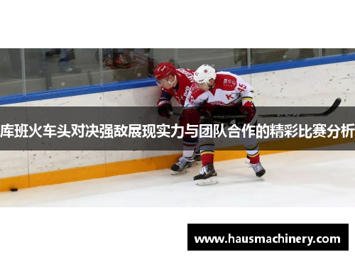 库班火车头对决强敌展现实力与团队合作的精彩比赛分析